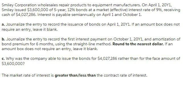 Smiley Corporation wholesales repair products to equipment manufacturers. On April 1, 20Y1,
Smiley issued $3,600,000 of 5-year, 12% bonds at a market (effective) interest rate of 9%, receiving
cash of $4,027,286. Interest is payable semiannually on April 1 and October 1.
a. Journalize the entry to record the issuance of bonds on April 1, 20Y1. If an amount box does not
require an entry, leave it blank.
b. Journalize the entry to record the first interest payment on October 1, 20Y1, and amortization of
bond premium for 6 months, using the straight-line method. Round to the nearest dollar. If an
amount box does not require an entry, leave it blank.
c. Why was the company able to issue the bonds for $4,027,286 rather than for the face amount of
$3,600,000?
The market rate of interest is greater than/less than the contract rate of interest.