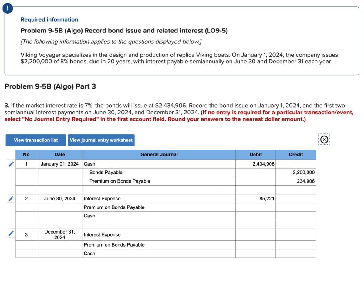 Required information
Problem 9-5B (Algo) Record bond issue and related interest (LO9-5)
[The following information applies to the questions displayed below.]
Viking Voyager specializes in the design and production of replica Viking boats. On January 1, 2024, the company issues
$2,200,000 of 8% bonds, due in 20 years, with interest payable semiannually on June 30 and December 31 each year.
Problem 9-5B (Algo) Part 3
3. If the market interest rate is 7%, the bonds will issue at $2,434,906. Record the bond issue on January 1, 2024, and the first two
semiannual interest payments on June 30, 2024, and December 31, 2024. (If no entry is required for a particular transaction/event,
select "No Journal Entry Required" in the first account field. Round your answers to the nearest dollar amount.)
View transaction list View journal entry worksheet
No
1
2
3
Date
January 01, 2024 Cash
June 30, 2024
December 31,
2024
General Journal
Bonds Payable
Premium on Bonds Payable
Interest Expense
Premium on Bonds Payable
Cash
Interest Expense
Premium on Bonds Payable
Cash
Debit
2,434,906
85,221
Credit
2,200,000
234,906
****