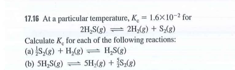 17.16 At a particular temperature, K = 1.6X10-2 for
%3D
2H,S(g) 2H2(g) + S2(8)
Calculate K, for each of the following reactions:
(a) S,(g) + H,(g)
(b) 5H,S(g) 5H,(g) +S,(g)
= H,S(g)
