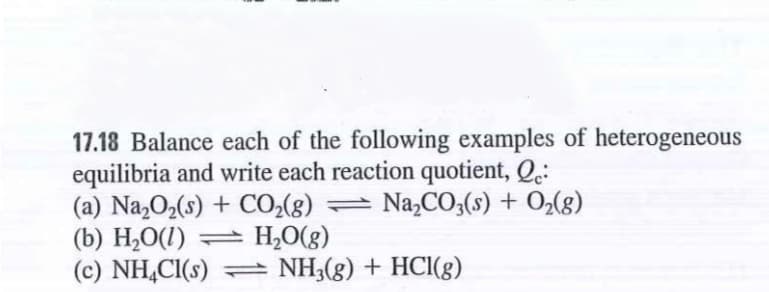 17.18 Balance each of the following examples of heterogeneous
equilibria and write each reaction quotient, Q.:
(a) Na,O2(s) + CO2(g) =
(b) H2O(1) = H,O(g)
(c) NH,CI(s) = NH3(g) + HCl(g)
Na,CO3(s) + O2(g)
