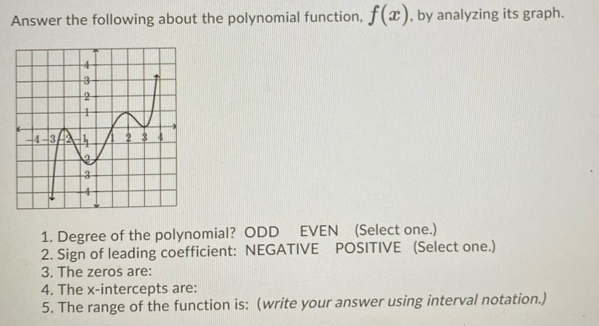 Answer the following about the polynomial function, f(x), by analyzing its graph.
1. Degree of the polynomial? ODD EVEN (Select one.)
2. Sign of leading coefficient: NEGATIVE POSITIVE (Select one.)
3. The zeros are:
4. The x-intercepts are:
5. The range of the function is: (write your answer using interval notation.)
