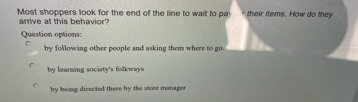 Most shoppers look for the end of the line to wait to pay for their items. How do they
arrive at this behavior?
Question options:
by following other people and asking them where to go.
by learning society's folkways
by being directed there by the store manager
