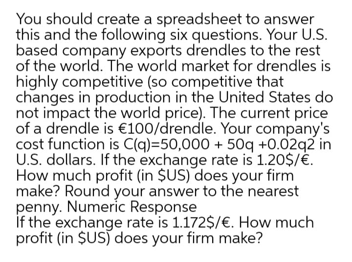 You should create a spreadsheet to answer
this and the following six questions. Your U.S.
based company exports drendles to the rest
of the world. The world market for drendles is
highly competitive (so competitive that
changes in production in the United States do
not impact the world price). The current price
of a drendle is €100/drendle. Your company's
cost function is C(q)=50,000 + 50q +0.02q2 in
U.S. dollars. If the exchange rate is 1.20$/€.
How much profit (in $US) does your firm
make? Round your answer to the nearest
penny. Numeric Response
If the exchange rate is 1.172$/€. How much
profit (in $US) does your firm make?
