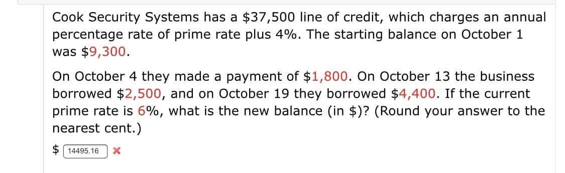 Cook Security Systems has a $37,500 line of credit, which charges an annual
percentage rate of prime rate plus 4%. The starting balance on October 1
was $9,300.
On October 4 they made a payment of $1,800. On October 13 the business
borrowed $2,500, and on October 19 they borrowed $4,400. If the current
prime rate is 6%, what is the new balance (in $)? (Round your answer to the
nearest cent.)
$ 14495.16
