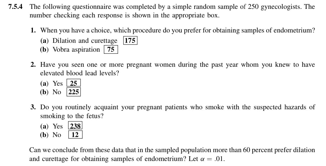 7.5.4 The following questionnaire was completed by a simple random sample of 250 gynecologists. The
number checking each response is shown in the appropriate box.
1. When you have a choice, which procedure do you prefer for obtaining samples of endometrium?
(a) Dilation and curettage 175
(b) Vobra aspiration 75
2. Have you seen one or more pregnant women during the past year whom you knew to have
elevated blood lead levels?
(a) Yes 25
(b) No 225
3. Do you routinely acquaint your pregnant patients who smoke with the suspected hazards of
smoking to the fetus?
(a) Yes 238
(b) No 12
Can we conclude from these data that in the sampled population more than 60 percent prefer dilation
and curettage for obtaining samples of endometrium? Let a = .01.