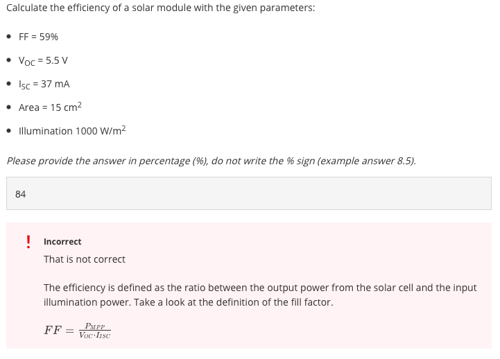 Calculate the efficiency of a solar module with the given parameters:
• FF = 59%
Voc = 5.5 V
• Isc = 37 mA
• Area = 15 cm2
• Illumination 1000 W/m?
Please provide the answer in percentage (%), do not write the % sign (example answer 8.5).
