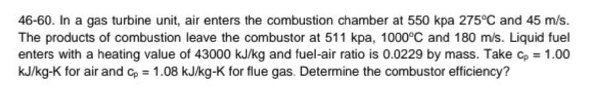 46-60. In a gas turbine unit, air enters the combustion chamber at 550 kpa 275°C and 45 m/s.
The products of combustion leave the combustor at 511 kpa, 1000°C and 180 m/s. Liquid fuel
enters with a heating value of 43000 kJ/kg and fuel-air ratio is 0.0229 by mass. Take cp = 1.00
kJ/kg-K for air and Cp = 1.08 kJ/kg-K for flue gas. Determine the combustor efficiency?
