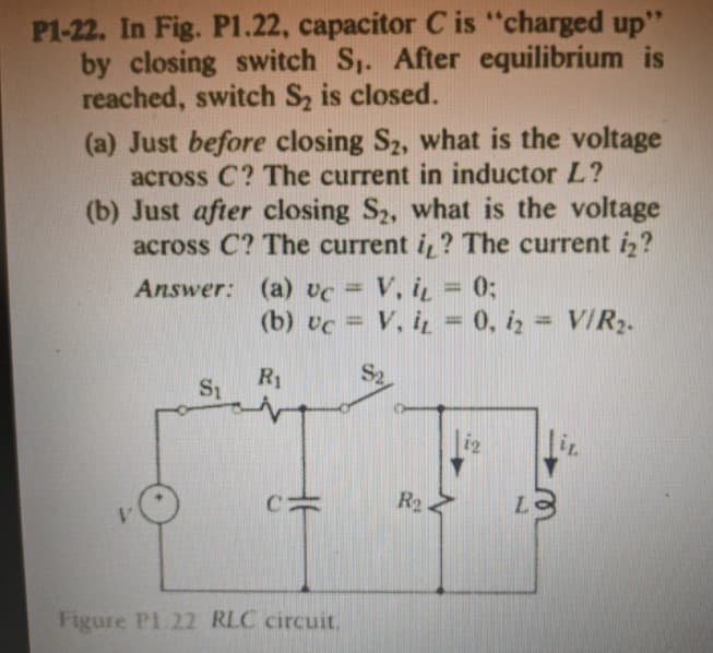 P1-22. In Fig. P1.22, capacitor C is "charged up"
by closing switch S. After equilibrium is
reached, switch Sz is closed.
(a) Just before closing S2, what is the voltage
across C? The current in inductor L?
(b) Just after closing S2, what is the voltage
across C? The current i ? The current i,?
V, i = 0;
(b) vc = V, i̟ = 0, iz = VIR2.
Answer: (a) vc =
%3D
%3D
%3D
S2
R1
S1
i2
R2
Figure Pl 22 RLC circuit.
