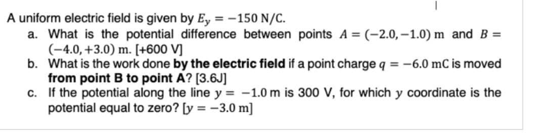 A uniform electric field is given by Ey = -150 N/C.
a. What is the potential difference between points A = (-2.0,-1.0) m and B =
(-4.0, +3.0) m. [+600 V]
b. What is the work done by the electric field if a point charge q = -6.0 mC is moved
from point B to point A? [3.6J]
c.
If the potential along the line y = -1.0 m is 300 V, for which y coordinate is the
potential equal to zero? [y = -3.0 m]