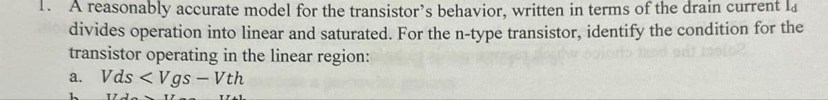 A reasonably accurate model for the transistor's behavior, written in terms of the drain current la
No divides operation into linear and saturated. For the n-type transistor, identify the condition for the
transistor operating in the linear region:
a. Vds <Vgs - Vth
h Ida IL
I+I