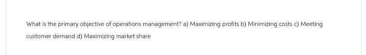 What is the primary objective of operations management? a) Maximizing profits b) Minimizing costs c) Meeting
customer demand d) Maximizing market share