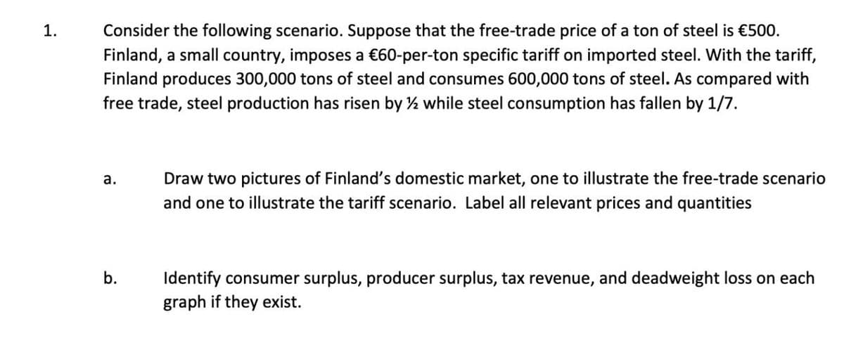 1.
Consider the following scenario. Suppose that the free-trade price of a ton of steel is €500.
Finland, a small country, imposes a €60-per-ton specific tariff on imported steel. With the tariff,
Finland produces 300,000 tons of steel and consumes 600,000 tons of steel. As compared with
free trade, steel production has risen by ½ while steel consumption has fallen by 1/7.
a.
Draw two pictures of Finland's domestic market, one to illustrate the free-trade scenario
and one to illustrate the tariff scenario. Label all relevant prices and quantities
b.
Identify consumer surplus, producer surplus, tax revenue, and deadweight loss on each
graph if they exist.