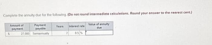 Complete the annuity due for the following. (Do not round intermediate calculations. Round your answer to the nearest cent.)
Amount of
payment
Payment
payable
27,000 Semiannually
Years
Interest rate
Value of annuity
due
7
85%