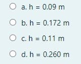 O a. h = 0.09 m
O b. h = 0.172 m
O c.h = 0.11 m
O d. h = 0.260 m
