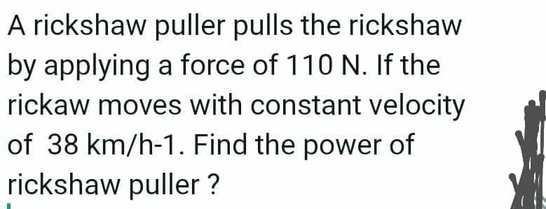 A rickshaw puller pulls the rickshaw
by applying a force of 110 N. If the
rickaw moves with constant velocity
of 38 km/h-1. Find the power of
rickshaw puller ?
