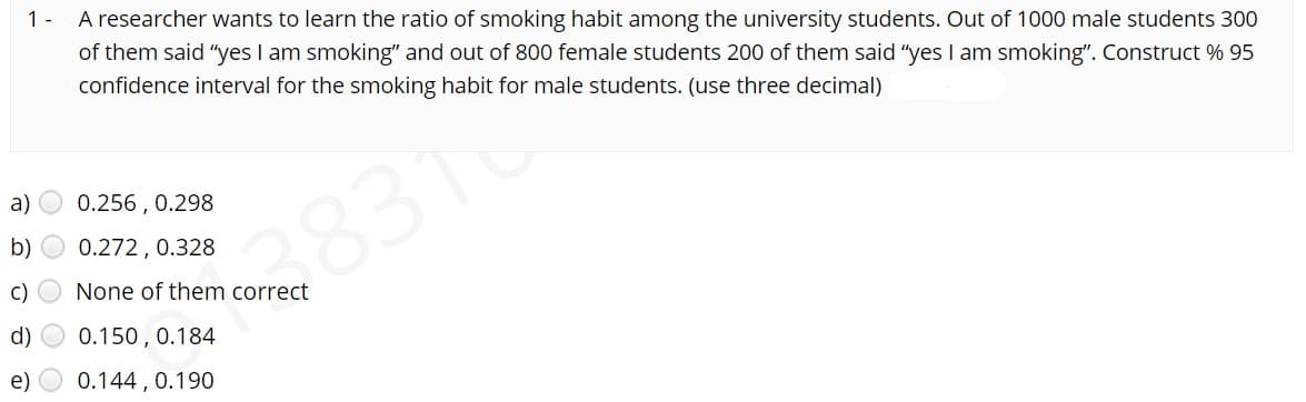 1-
A researcher wants to learn the ratio of smoking habit among the university students. Out of 1000 male students 300
of them said "yes I am smoking" and out of 800 female students 200 of them said "yes I am smoking". Construct % 95
confidence interval for the smoking habit for male students. (use three decimal)
a) O 0.256 , 0.298
b)
0.272, 0.328
8316
c) O None of them correct
d)
0.150 , 0.184
e) O 0.144 , 0.190
