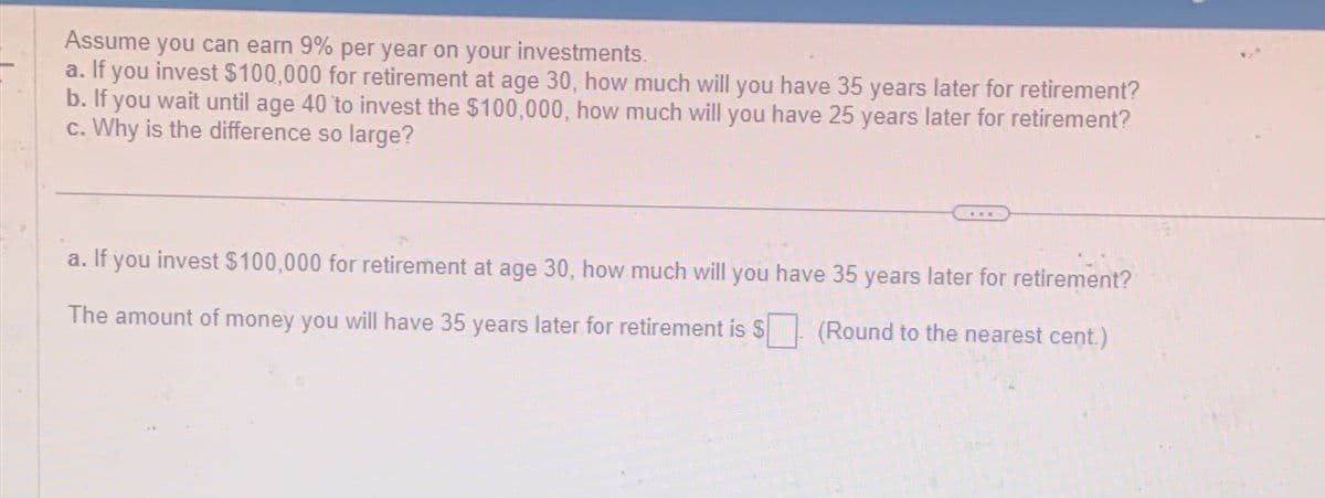 Assume you can earn 9% per year on your investments.
a. If you invest $100,000 for retirement at age 30, how much will you have 35 years later for retirement?
b. If you wait until age 40 to invest the $100,000, how much will you have 25 years later for retirement?
c. Why is the difference so large?
E
a. If you invest $100,000 for retirement at age 30, how much will you have 35 years later for retirement?
The amount of money you will have 35 years later for retirement is $ (Round to the nearest cent.)