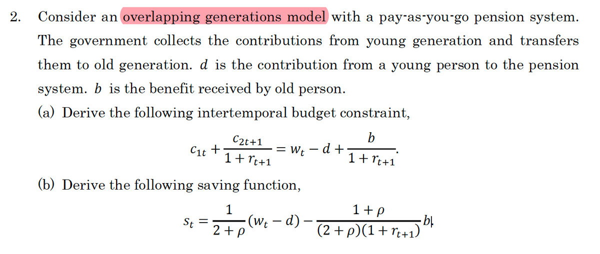 2. Consider an overlapping generations model with a pay-as-you-go pension system.
The government collects the contributions from young generation and transfers
them to old generation. d is the contribution from a young person to the pension
system. b is the benefit received by old person.
(a) Derive the following intertemporal budget constraint,
b
1 + rt+1
C₁t +
St
C2t+1
1 + rt+1
(b) Derive the following saving function,
1
·(wt – d)
2+p
=
= Wt
d +
1+p
(2 + p)(1+rt+1)
- bl.
