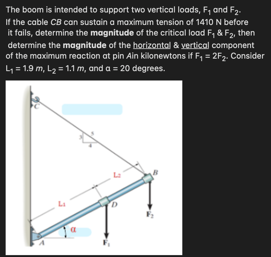The boom is intended to support two vertical loads, F₁ and F₂.
If the cable CB can sustain a maximum tension of 1410 N before
it fails, determine the magnitude of the critical load F₁ & F2, then
determine the magnitude of the horizontal & vertical component
of the maximum reaction at pin Ain kilonewtons if F₁ = 2F₂. Consider
L₁ = 1.9 m, L₂ = 1.1 m, and a = 20 degrees.
a
D
B