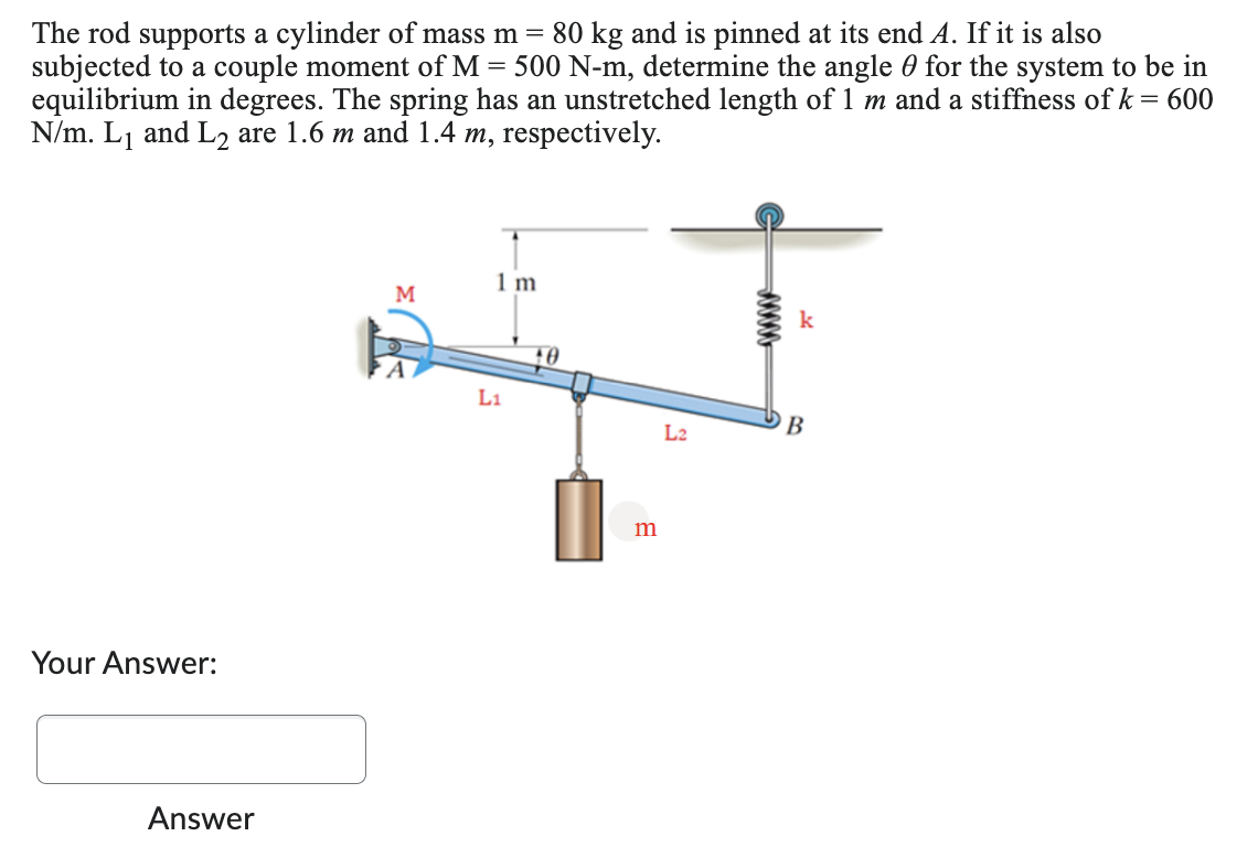 The rod supports a cylinder of mass m = 80 kg and is pinned at its end A. If it is also
subjected to a couple moment of M = 500 N-m, determine the angle for the system to be in
equilibrium in degrees. The spring has an unstretched length of 1 m and a stiffness of k = 600
N/m. L₁ and L₂ are 1.6 m and 1.4 m, respectively.
Your Answer:
Answer
M
1 m
L1
m
L2
k
B