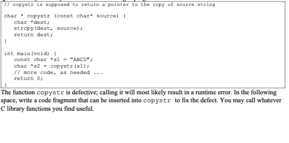 // copystr is supposed to return a pointer to the copy of source string
char copystr (const char* source) {
char *dest;
strcpy(dest, source);
return dest;
}
int main(void) {
const char *s1 = "ABCD";
char *s2 = copystr (s1);
// more code, as needed
return 0;
The function copystr is defective; calling it will most likely result in a runtime error. In the following
space, write a code fragment that can be inserted into copystr to fix the defect. You may call whatever
C library functions you find useful.