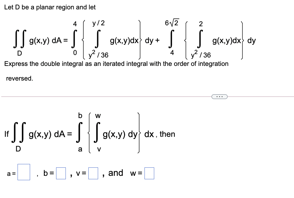 Let D be a planar region and let
4
у /2
6/2
2
I| g(x.y) dA =
J{J g(xy)dx> dy +
g(x.y)dx dy
D
y / 36
4
2 / 36
Express the double integral as an iterated integral with the order of integration
reversed.
b
f] g(x,y) dA =
J{| g(x,y) dy dx . then
D
a
V
b =
| ,
and w =
a =
V =
