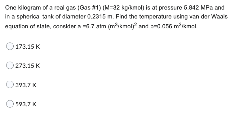 One kilogram of a real gas (Gas #1) (M=32 kg/kmol) is at pressure 5.842 MPa and
in a spherical tank of diameter 0.2315 m. Find the temperature using van der Waals
equation of state, consider a =6.7 atm (m³/kmol)2 and b=0.056 m³/kmol.
173.15 K
273.15 K
393.7 K
593.7 K