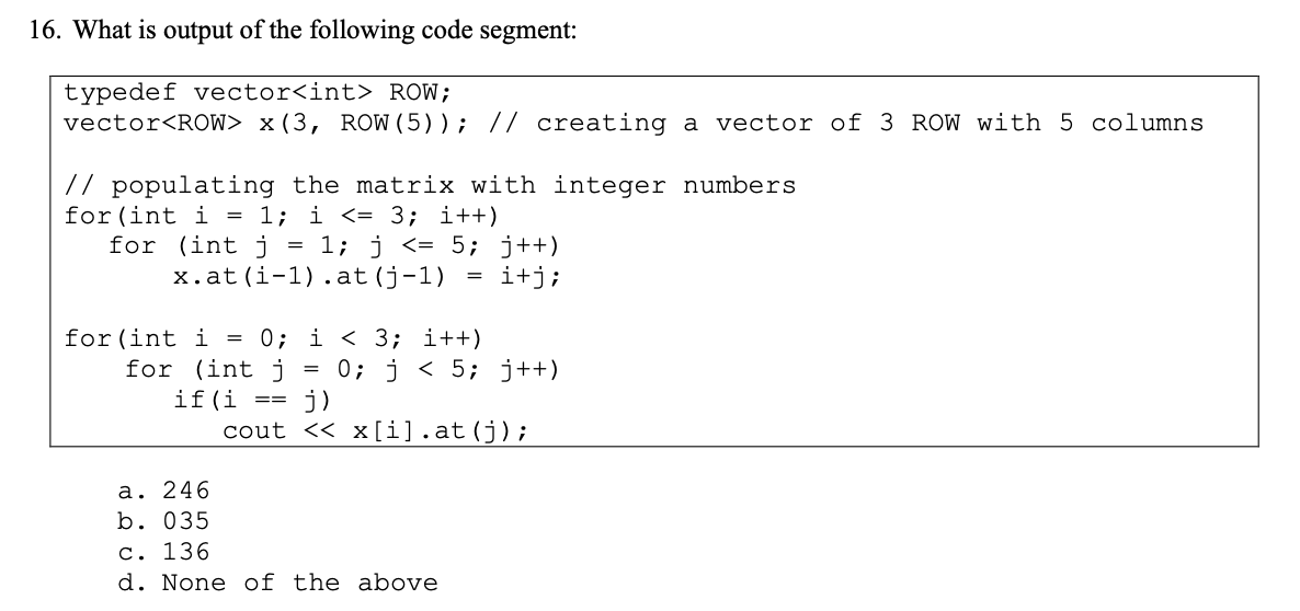16. What is output of the following code segment:
typedef vector<int> ROW;
vector<ROW> x (3, ROW (5)); // creating a vector of 3 ROW with 5 columns
// populating the matrix with integer numbers
for (int i = 1; i <= 3; i++)
for (int j = 1; j <= 5; j++)
x.at (i-1).at (j-1)
i+j;
for (int i = 0; i < 3; i++)
for (int j
if(i
a. 246
b. 035
==
j)
=
0; j< 5; j++)
cout <<x[i].at (j);
c. 136
d. None of the above