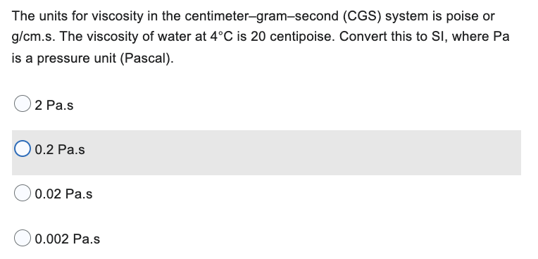 The units for viscosity in the centimeter-gram-second (CGS) system is poise or
g/cm.s. The viscosity of water at 4°C is 20 centipoise. Convert this to SI, where Pa
is a pressure unit (Pascal).
2 Pa.s
0.2 Pa.s
0.02 Pa.s
0.002 Pa.s