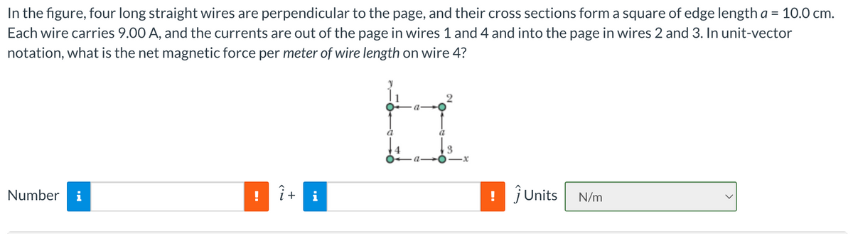 In the figure, four long straight wires are perpendicular to the page, and their cross sections form a square of edge length a = 10.0 cm.
Each wire carries 9.00 A, and the currents are out of the page in wires 1 and 4 and into the page in wires 2 and 3. In unit-vector
notation, what is the net magnetic force per meter of wire length on wire 4?
a
Number i
i+
i
jUnits
N/m
