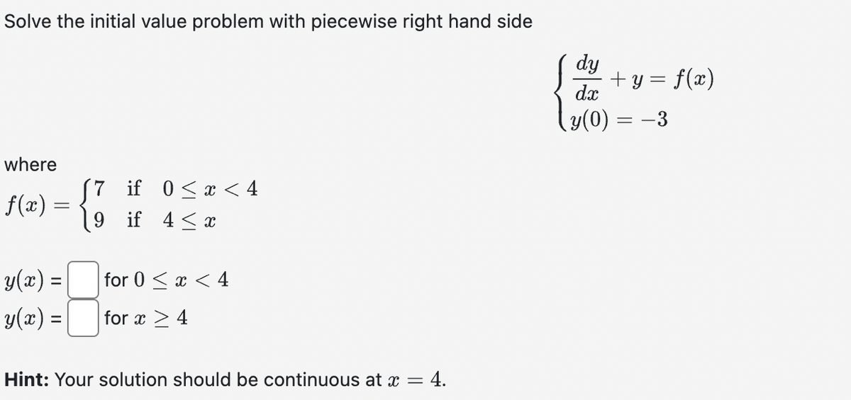 Solve the initial value problem with piecewise right hand side
where
ƒf(x) =
=
y(x) =
y(x) =
7 if 0≤x < 4
9
if 4 ≤ x
for 0 < x < 4
for x ≥ 4
Hint: Your solution should be continuous at x = = 4.
dy
dx
¸y(0) = −3
+y = f(x)