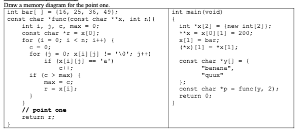 Draw a memory diagram for the point one.
int bar[ ] = {16, 25, 36, 49);
const char *func (const char **x, int n) {
int i, j, c, max = 0;
const char *r = x[0];
for (i = 0; i<n; i++) {
c = 0;
for (j = 0; x[i][j] != '\0'; j++)
if (x[i][j] == 'a')
c++;
if (c > max) {
}
max = c;
r = x[i];
// point one
return I;
int main(void)
(
int *x [2] = {(new int [2] };
**x = x[0][1] = 200;
x[1] = bar;
(*x) [1] = *x[1];
const char *y[] = {
"banana",
"quux"
};
const char *p = func (y, 2);
return 0;