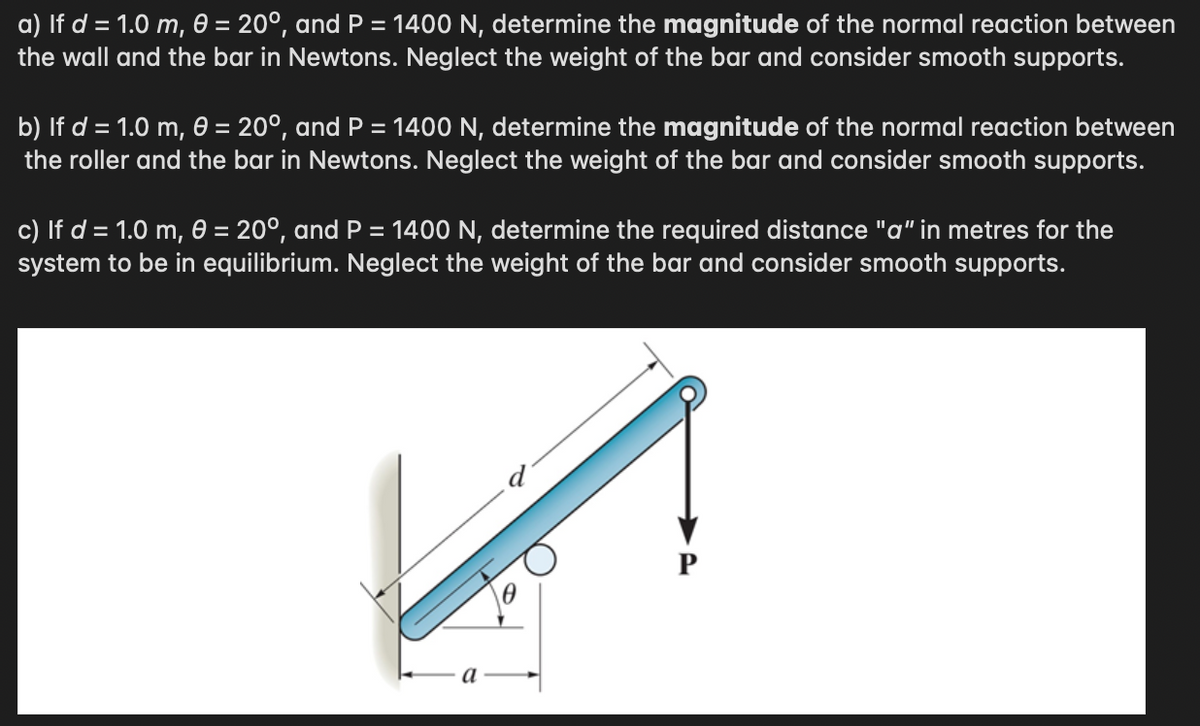a) If d = 1.0 m, 0 = 20°, and P = 1400 N, determine the magnitude of the normal reaction between
the wall and the bar in Newtons. Neglect the weight of the bar and consider smooth supports.
b) If d = 1.0 m, 0 = 20°, and P = 1400 N, determine the magnitude of the normal reaction between
the roller and the bar in Newtons. Neglect the weight of the bar and consider smooth supports.
c) If d = 1.0 m, 0 = 20°, and P = 1400 N, determine the required distance "a" in metres for the
system to be in equilibrium. Neglect the weight of the bar and consider smooth supports.