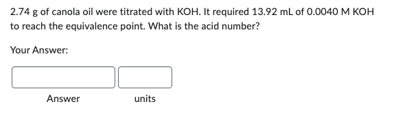 2.74 g of canola oil were titrated with KOH. It required 13.92 mL of 0.0040 M KOH
to reach the equivalence point. What is the acid number?
Your Answer:
Answer
units