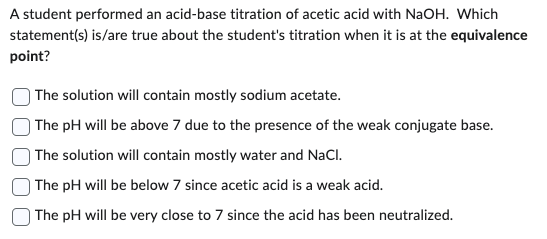 A student performed an acid-base titration of acetic acid with NaOH. Which
statement(s) is/are true about the student's titration when it is at the equivalence
point?
The solution will contain mostly sodium acetate.
The pH will be above 7 due to the presence of the weak conjugate base.
The solution will contain mostly water and NaCl.
The pH will be below 7 since acetic acid is a weak acid.
The pH will be very close to 7 since the acid has been neutralized.