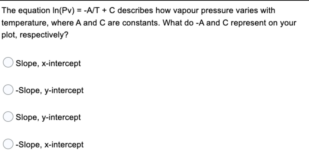 The equation In(Pv) = -A/T + C describes how vapour pressure varies with
temperature, where A and C are constants. What do -A and C represent on your
plot, respectively?
Slope, x-intercept
-Slope, y-intercept
Slope, y-intercept
-Slope, x-intercept