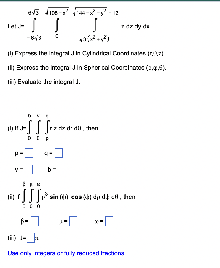 63 108 - x? J144 – x² - y?
108 – x²
V144 - x2 - y? + 12
Let J=
z dz dy dx
- 6/3
/3(x?+y?)
(i) Express the integral J in Cylindrical Coordinates (r,0,z).
(ii) Express the integral J in Spherical Coordinates (p,q,0).
(iii) Evaluate the integral J.
b v q
(i) If J=
dz dr de , then
0 0 p
p =
q =
V=
b =
β μω
(ii) If
3
sin (o) cos (o) dp do do , then
0 0 0
B=
(iii) J= T
Use only integers or fully reduced fractions.
II
II
II
