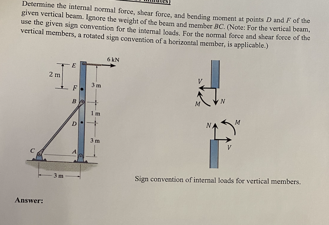 Determine the internal normal force, shear force, and bending moment at points D and F of the
given vertical beam. Ignore the weight of the beam and member BC. (Note: For the vertical beam,
use the given sign convention for the internal loads. For the normal force and shear force of the
vertical members, a rotated sign convention of a horizontal member, is applicable.)
Answer:
2 m
3 m
E
B
D
3 m
+
1 m
+
3 m
6 kN
V
M
N
V
M
Sign convention of internal loads for vertical members.