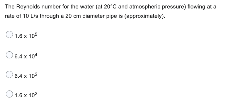 The Reynolds number for the water (at 20°C and atmospheric pressure) flowing at a
rate of 10 L/s through a 20 cm diameter pipe is (approximately).
1.6 x 105
6.4 x 104
6.4 x 10²
1.6 x 10²