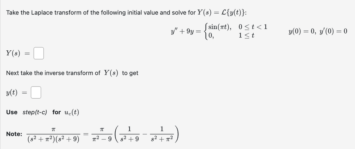 Take the Laplace transform of the following initial value and solve for Y(s) = L{y(t)}:
(sin(7t), 0<t<1
10,
1<t
Y(s)
Next take the inverse transform of Y(s) to get
y(t)
Use step(t-c) for uc(t)
Note:
π
(s² + π²) (s² +9)
-7²) (5²
y" +9y=
π
1
1
7²-9 (3² +9-3²+7²)
=
y(0) = 0, y'(0) = 0