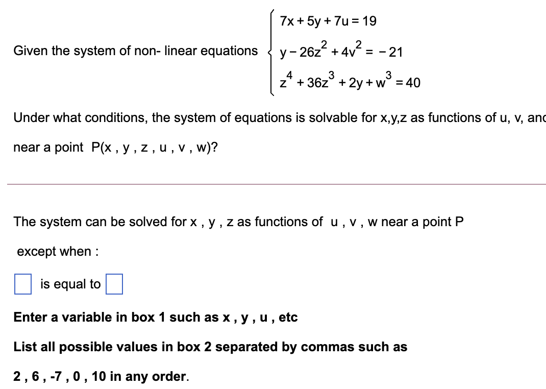 7x + 5y + 7u = 19
2
2
Given the system of non- linear equations
y- 26z + 4v = - 21
3
3
z* + 36z° + 2y + w° = 40
Under what conditions, the system of equations is solvable for x,y,z as functions of u, v, and
near a point P(x , y , z , u , v, w)?
The system can be solved for x , y , z as functions of u, v, w near a point P
except when :
is equal to
Enter a variable in box 1 such as x , y , u, etc
List all possible values in box 2 separated by commas such as
2,6, -7,0, 10 in any order.
