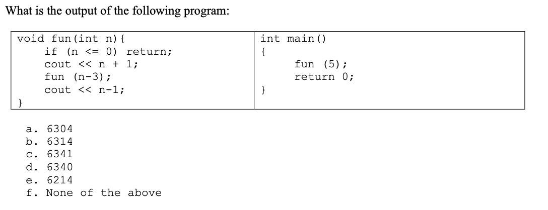 What is the output of the following program:
void fun (int n) {
if (n <== 0) return;
cout << n + 1;
fun (n-3);
cout << n-1;
a. 6304
b. 6314
c. 6341
d. 6340
e. 6214
f. None of the above
H
int main ()
{
fun (5);
return 0;