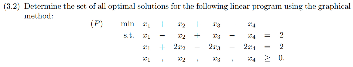 (3.2) Determine the set of all optimal solutions for the following linear program using the graphical
method:
(P)
min
s.t.
x1
X1
X1
X1
+ x2 +
X2 +
9
2x2
x2
9
X3
Xx3
2x3
x3
9
X4
X4
2x4
X4
=
2
≥ 0.
=