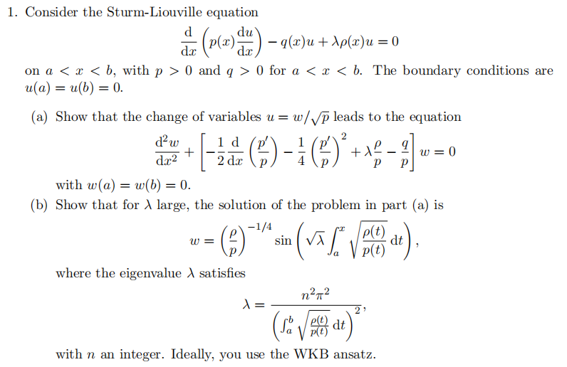 1. Consider the Sturm-Liouville equation
dz (p(x)du) — q(x)u + \p(x)u = 0
dx
on a < x <b, with p > 0 and q > 0 for a < x <b. The boundary conditions are
u(a) = u(b) = 0.
(a) Show that the change of variables u = w/√p leads to the equation
2
1 d
+ [ - ²2 (1) - () ² + x² - 1 - = 0
(²
w=0
dx
P P
d² w
dx²
with w(a) = w(b) = 0.
(b) Show that for A large, the solution of the problem in part (a) is
(VTS)
-1/4
W =
()
where the eigenvalue > satisfies
sin
λ =
p(t)
p(t)
n²π²
p(t)
(Sa √ de
with n an integer. Ideally, you use the WKB ansatz.
2'
dt 7
