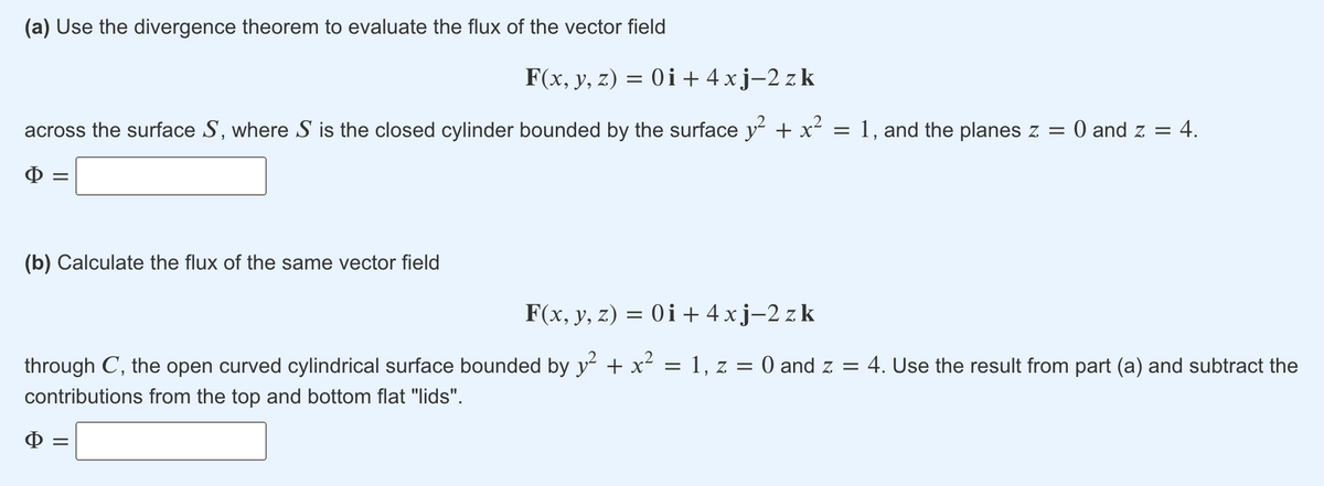 (a) Use the divergence theorem to evaluate the flux of the vector field
F(x, y, z) = 0i + 4 xj-2 z k
across the surface S, where S is the closed cylinder bounded by the surface y + x = 1, and the planes z = 0 and z = 4.
(b) Calculate the flux of the same vector field
F(x, y, z) = 0i+ 4 xj-2 z k
through C, the open curved cylindrical surface bounded by y + x²
1, z = 0 and z =
4. Use the result from part (a) and subtract the
contributions from the top and bottom flat "lids".
