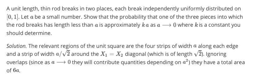 A unit length, thin rod breaks in two places, each break independently uniformly distributed on
[0, 1). Let a be a small number. Show that the probability that one of the three pieces into which
the rod breaks has length less than a is approximately ka as a → 0 where k is a constant you
should determine.
Solution. The relevant regions of the unit square are the four strips of width a along each edge
and a strip of width a/V2 around the X1 = X2 diagonal (which is of length v2). Ignoring
overlaps (since as a → 0 they will contribute quantities depending on a²) they have a total area
of 6a.
