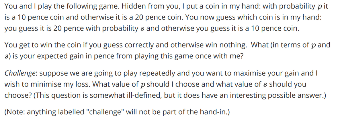 You and I play the following game. Hidden from you, I put a coin in my hand: with probability p it
is a 10 pence coin and otherwise it is a 20 pence coin. You now guess which coin is in my hand:
you guess it is 20 pence with probability s and otherwise you guess it is a 10 pence coin.
You get to win the coin if you guess correctly and otherwise win nothing. What (in terms of p and
s) is your expected gain in pence from playing this game once with me?
Challenge: suppose we are going to play repeatedly and you want to maximise your gain and I
wish to minimise my loss. What value of p should I choose and what value of s should you
choose? (This question is somewhat ill-defined, but it does have an interesting possible answer.)
(Note: anything labelled "challenge" will not be part of the hand-in.)
