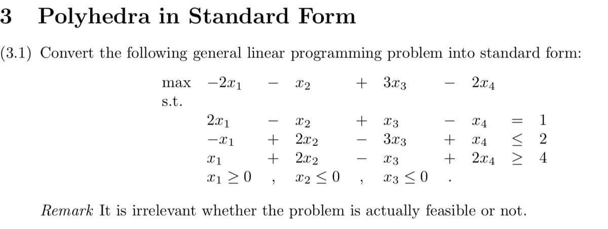 3 Polyhedra in Standard Form
(3.1) Convert the following general linear programming problem into standard form:
- 2x1
+ 3x3
max
s.t.
2x1
-X1
x2
2x2
2x2
X2 ≤ 0
9
Remark It is irrelevant whether the problem is actually feasible or not.
X1
X1 ≥ 0
-
x2
+
+
+
2
X3
3x3
T
X3
X3 ≤0
2x4
X4
+ X4
+ 2x4
IV IA II
=
124
< 2