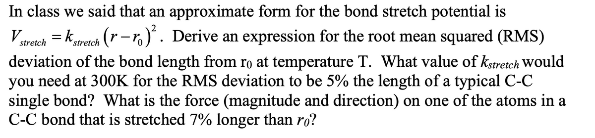 In class we said that an approximate form for the bond stretch potential is
V = k.
-stretch (r-r)². Derive an expression for the root mean squared (RMS)
stretch
deviation of the bond length from ro at temperature T. What value of Kstretch would
you need at 300K for the RMS deviation to be 5% the length of a typical C-C
single bond? What is the force (magnitude and direction) on one of the atoms in a
C-C bond that is stretched 7% longer than ro?