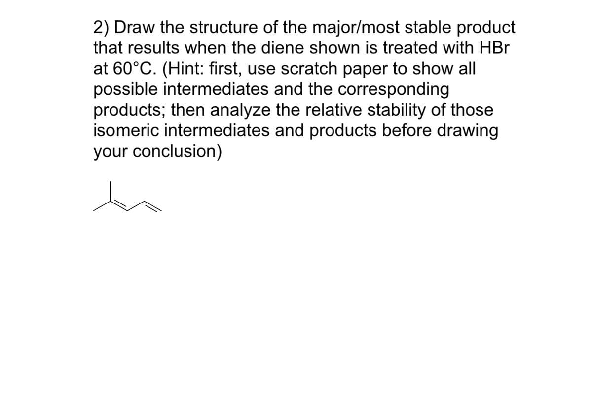 2) Draw the structure of the major/most stable product
that results when the diene shown is treated with HBr
at 60°C. (Hint: first, use scratch paper to show all
possible intermediates and the corresponding
products; then analyze the relative stability of those
isomeric intermediates and products before drawing
your conclusion)